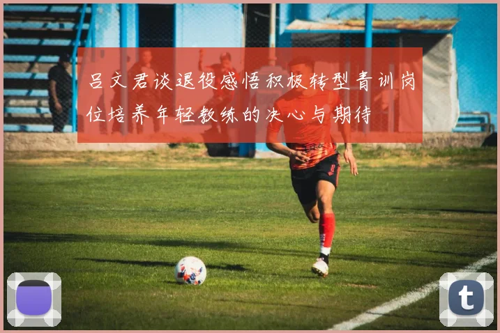 吕文君谈退役感悟积极转型青训岗位培养年轻教练的决心与期待