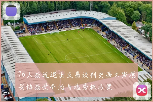 76人接近退出交易谈判史蒂文斯愿妥协接受乔治与选秀权方案