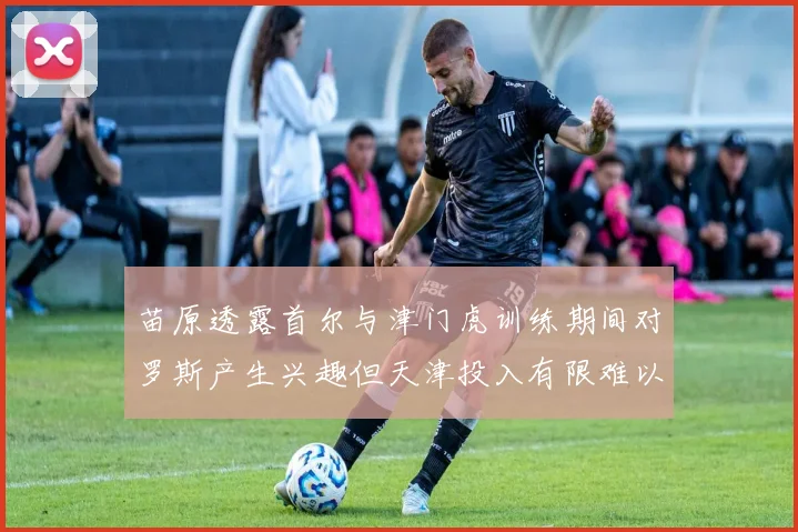 苗原透露首尔与津门虎训练期间对罗斯产生兴趣但天津投入有限难以引进