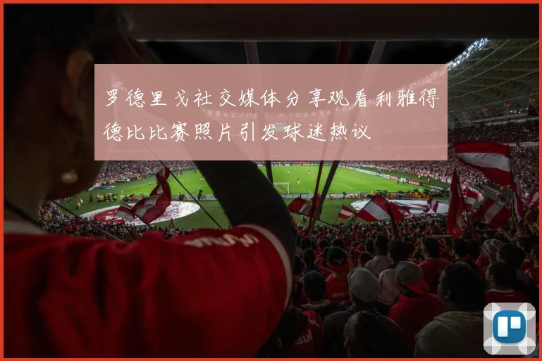 罗德里戈社交媒体分享观看利雅得德比比赛照片引发球迷热议