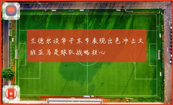 兰德尔谈华子末节表现出色冲击文班亚马是球队战略核心
