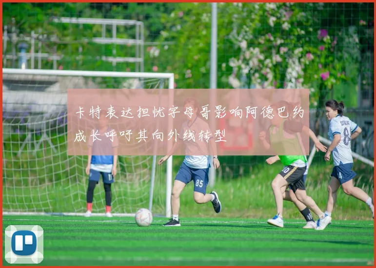 卡特表达担忧字母哥影响阿德巴约成长呼吁其向外线转型