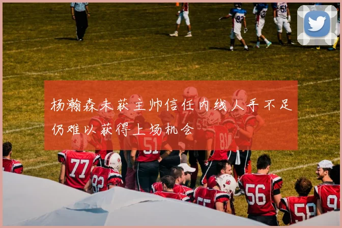 杨瀚森未获主帅信任内线人手不足仍难以获得上场机会