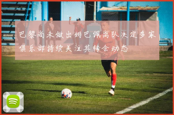 巴黎尚未做出姆巴佩离队决定多家俱乐部持续关注其转会动态
