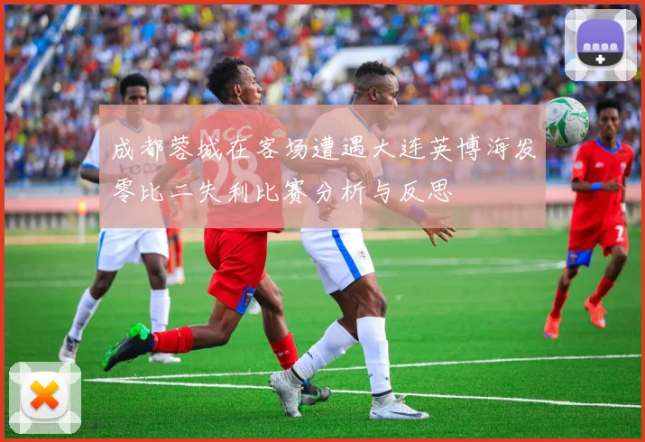 成都蓉城在客场遭遇大连英博海发零比二失利比赛分析与反思