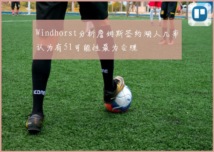 Windhorst分析詹姆斯签约湖人几率认为有51可能性最为合理