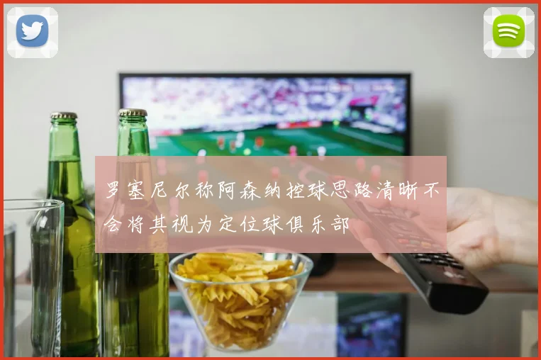 罗塞尼尔称阿森纳控球思路清晰不会将其视为定位球俱乐部