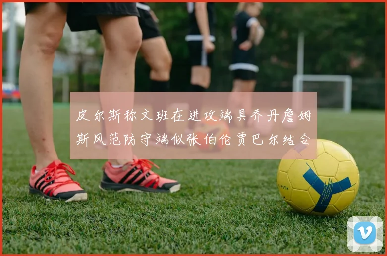 皮尔斯称文班在进攻端具乔丹詹姆斯风范防守端似张伯伦贾巴尔结合