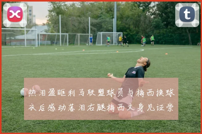 热泪盈眶利马联盟球员与梅西换球衣后感动落泪右腿梅西文身见证崇拜之情