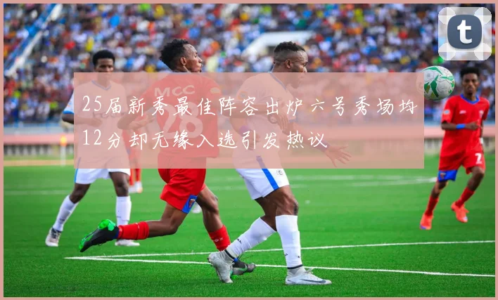 25届新秀最佳阵容出炉六号秀场均12分却无缘入选引发热议